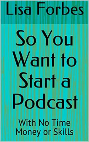 So You Want to Start a Podcast: With No Time Money or Skills by Lisa Forbes