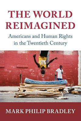 The World Reimagined: Americans and Human Rights in the Twentieth Century by Mark Philip Bradley