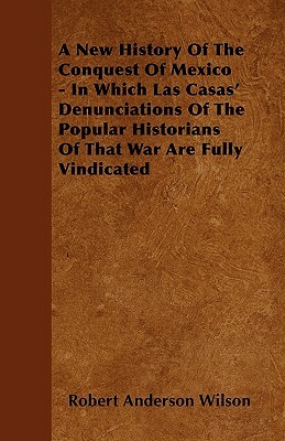 A New History Of The Conquest Of Mexico - In Which Las Casas' Denunciations Of The Popular Historians Of That War Are Fully Vindicated by Robert Anderson Wilson