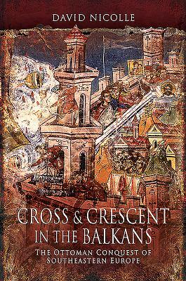 Cross & Crescent in the Balkans: The Ottoman Conquest of Southeastern Europe by David Nicolle