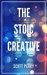 The Stoic Creative: Embrace Your Purpose, Engage Your Courage, Share Your Excellence by Scott Perry