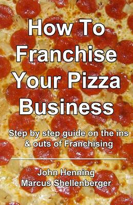 How To Franchise Your Pizza Business: Step by step guide on the ins & outs of Franchising by John Henning, Marcus Shellenberger