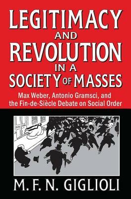 Legitimacy and Revolution in a Society of Masses: Max Weber, Antonio Gramsci, and the Fin-De-Sicle Debate on Social Order by 