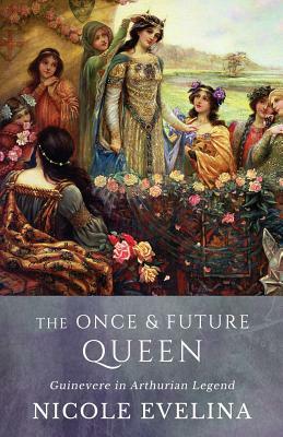 The Once and Future Queen: Guinevere in Arthurian Legend by Nicole Evelina