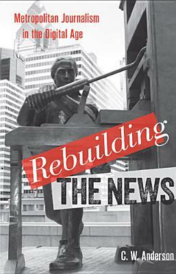Rebuilding the News: Metropolitan Journalism in the Digital Age by C. W. Anderson