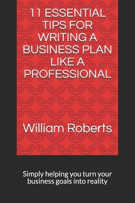 11 Essential Tips for Writing a Business Plan Like a Professional: Simply helping you turn your business goals into reality by William Roberts