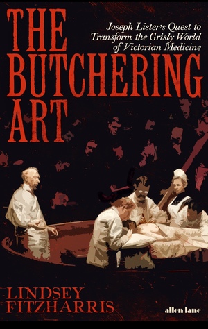 The Butchering Art: Joseph Lister's Quest to Transform the Grisly World of Victorian Medicine by Lindsey Fitzharris