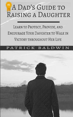 A Dad's Guide to Raising a Daughter: Learn to Protect, Provide, and Encourage Your Daughter to Walk in Victory Throughout Her Life by Patrick Baldwin