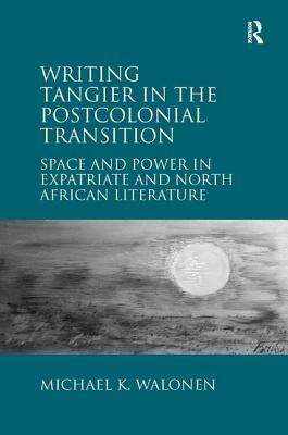 Writing Tangier in the Postcolonial Transition: Space and Power in Expatriate and North African Literature by Michael K. Walonen