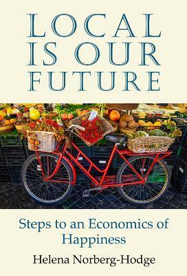 Local Is Our Future: Steps to an Economics of Happiness by Helena Norberg-Hodge