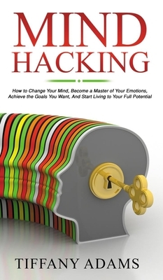 Mind Hacking: How to Change Your Mind, Become a Master of Your Emotions, Achieve the Goals You Want, & Start Living to Your Full Pot by Tiffany Adams