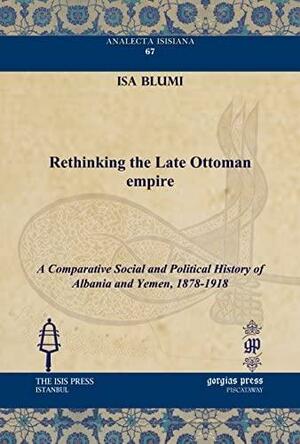 Rethinking the Late Ottoman Empire: A Comparative Social and Political History of Albania and Yemen, 1878-1918 by Isa Blumi