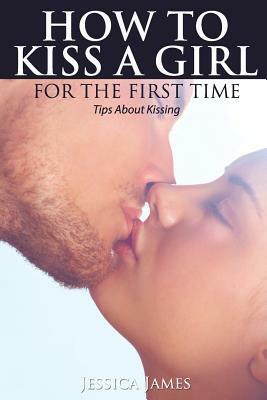 How to Kiss a Girl for the First Time: Tips About Kissing by Jessica James