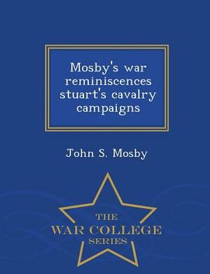 Mosby's War Reminiscences Stuart's Cavalry Campaigns - War College Series by John S. Mosby