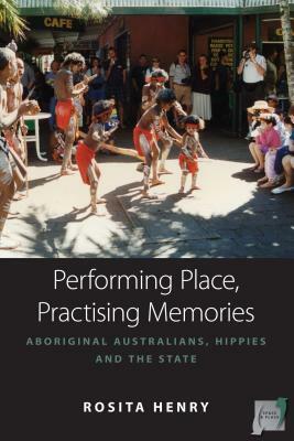 Performing Place, Practising Memories: Aboriginal Australians, Hippies and the State by Rosita Henry