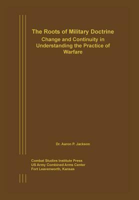 The Roots of Military Doctrine: Change and Continuity in Understanding the Practice of Warfare by Combat Studies Institute Press, Aaron P. Jackson