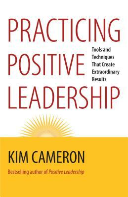 Practicing Positive Leadership: Tools and Techniques That Create Extraordinary Results by Kim S. Cameron