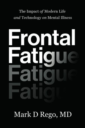 Frontal Fatigue: The Impact of Modern Life and Technology on Mental Illness by Mark D. Rego, Mark D. Rego