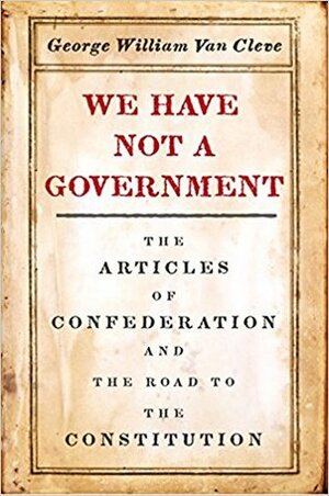 We Have Not a Government: The Articles of Confederation and the Road to the Constitution by George William Van Cleve