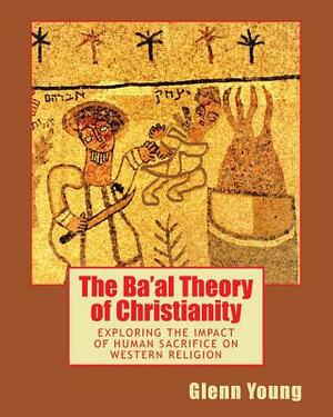 The Ba'al Theory of Christianity: Exploring the Impact of Human Sacrifice on Western Religion by Glenn Young