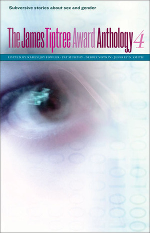 The James Tiptree Award Anthology 4: Subversive Stories about Sex and Gender by Jeffrey D. Smith, Pat Murphy, Debbie Notkin, Karen Joy Fowler