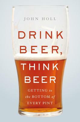 Drink Beer, Think Beer: Getting to the Bottom of Every Pint by John Holl