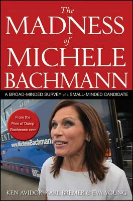 The Madness of Michele Bachmann: A Broad-Minded Survey of a Small-Minded Candidate by Eva Young, Ken Avidor, Karl Bremer