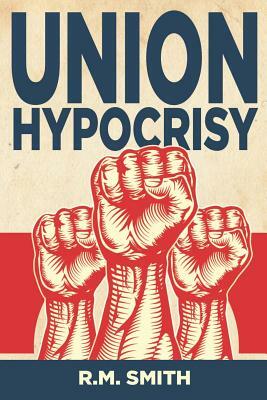 Union Hypocrisy: Organized Labors Double Standard in Business and Politics by R. M. Smith