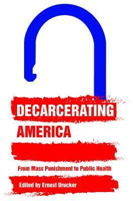 Decarcerating America: From Mass Punishment to Public Health by Ernest Drucker