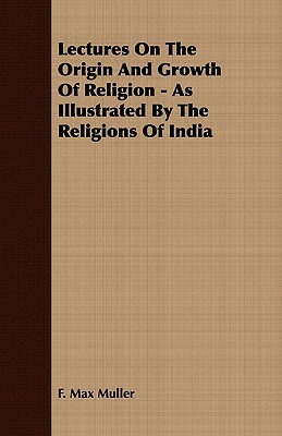 Lectures on the Origin and Growth of Religion - As Illustrated by the Religions of India by F. Max Muller