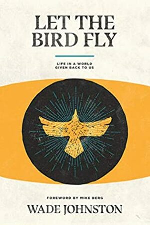 Let the Bird Fly: Life in a World Given Back to Us by Wade Johnston, Mike Berg