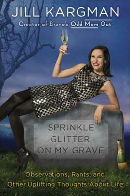 Sprinkle Glitter on My Grave: Observations, Rants, and Other Uplifting Thoughts About Life by Jill Kargman