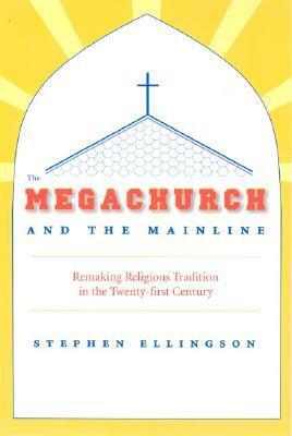 The Megachurch and the Mainline: Remaking Religious Tradition in the Twenty-first Century by Stephen Ellingson