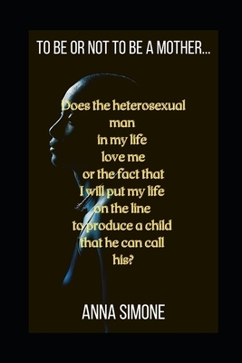 To be or not to be a mother...: Does the heterosexual man in my life love me or the fact that I will put my life on the line to produce a child that h by Anna Simone