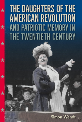 The Daughters of the American Revolution and Patriotic Memory in the Twentieth Century by Simon Wendt