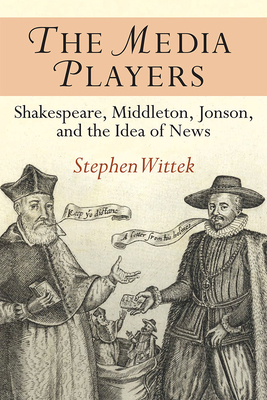 The Media Players: Shakespeare, Middleton, Jonson, and the Idea of News by Stephen Wittek