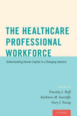The Healthcare Professional Workforce: Understanding Human Capital in a Changing Industry by Timothy J. Hoff, Gary J. Young, Kathleen M. Sutcliffe