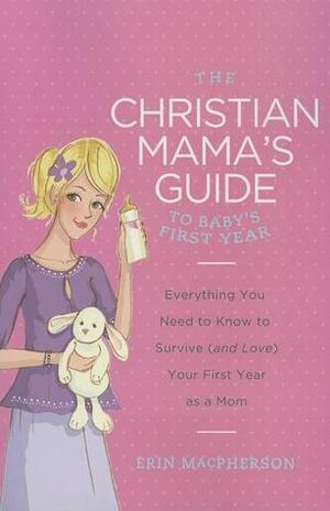 The Christian Mama's Guide to Baby's First Year: Everything You Need to Know to Survive (and Love) Your First Year as a Mom by Erin MacPherson