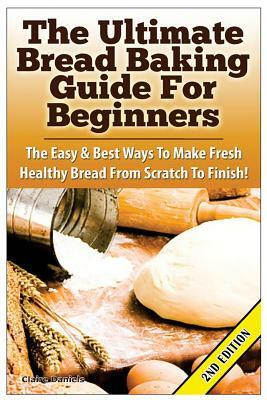 The Ultimate Bread Baking Guide for Beginners: The Easy & Best Ways to Make Fresh Healthy Bread from Scratch to Finish by Claire Daniels