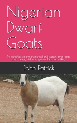 Nigerian Dwarf Goats: The complete pet owners manual on Nigerian dwarf goats care, housing, diet, management facts and milking by John Patrick