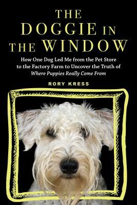 The Doggie in the Window: How One Dog Led Me from the Pet Store to the Factory Farm to Uncover the Truth of Where Puppies Really Come from by Rory Kress