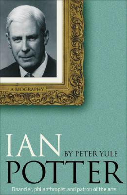 Ian Potter: Financier, Philanthropist and Patron of the Arts by Peter Yule