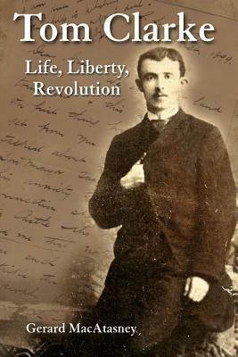 Tom Clarke: Life, Liberty, Revolution by Gerard Macatasney