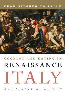 Cooking and Eating in Renaissance Italy: From Kitchen to Table by Katherine A. McIver