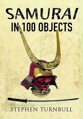 The Samurai in 100 Objects: The Fascinating World of the Samurai as Seen Through Arms and Armour, Places and Images by Stephen Turnbull