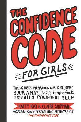 The Confidence Code for Girls: Taking Risks, Messing Up,Becoming Your Amazingly Imperfect, Totally Powerful Self by Claire Shipman, Katty Kay