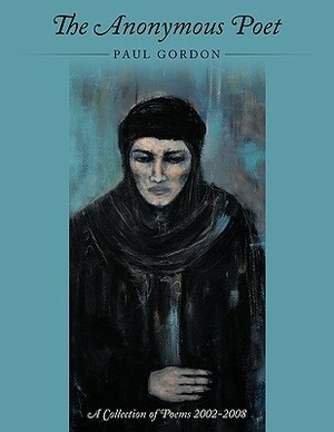 The Anonymous Poet: A Collection of Poems from 2002 - 2008 by Paul Gordon