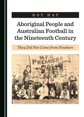 Aboriginal People and Australian Football in the Nineteenth Century: They Did Not Come from Nowhere by Roy Hay