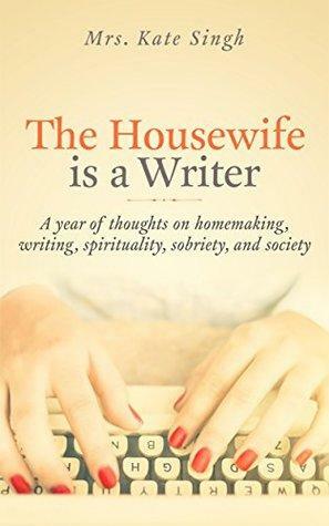 The Housewife Is a Writer: A year of thoughts on homemaking, writing, spirituality, sobriety, and society by Kate Singh