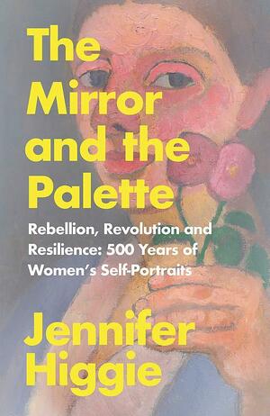 The Mirror and the Palette: Rebellion, Revolution and Resilience: 500 Years of Women s Self-Portraits by Jennifer Higgie